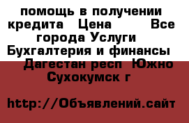помощь в получении кредита › Цена ­ 10 - Все города Услуги » Бухгалтерия и финансы   . Дагестан респ.,Южно-Сухокумск г.